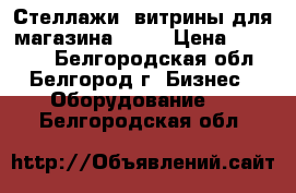 Стеллажи ,витрины,для магазина..... › Цена ­ 18 000 - Белгородская обл., Белгород г. Бизнес » Оборудование   . Белгородская обл.